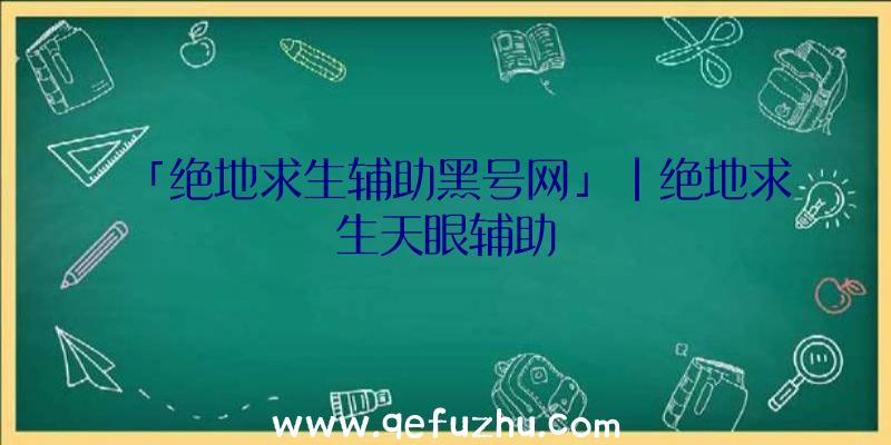 「绝地求生辅助黑号网」|绝地求生天眼辅助